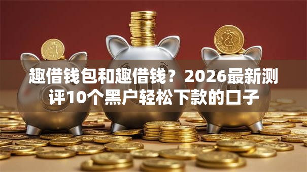 趣借钱包和趣借钱?2026最新测评10个黑户轻松下款的口子 趣借钱包和趣借钱?2026最新测评10个黑户轻松下款的口子