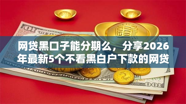 网贷黑口子能分期么,分享2026年最新5个不看黑白户下款的网贷 网贷黑口子能分期么,分享2026年最新5个不看黑白户下款的网贷