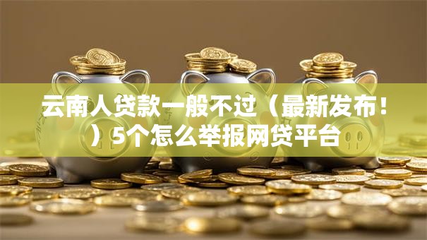 云南人贷款一般不过(最新发布!)5个怎么举报网贷平台 云南人贷款一般不过(最新发布!)5个怎么举报网贷平台