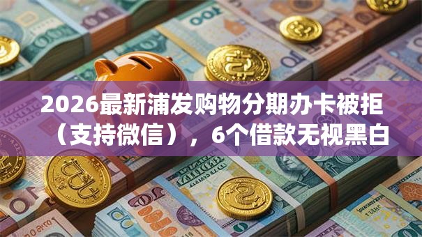 2026最新浦发购物分期办卡被拒（支持微信），6个借款无视黑白无视年龄100%秒过app无私分享