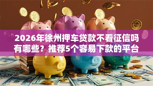 2026年徐州押车贷款不看征信吗有哪些？推荐5个容易下款的平台