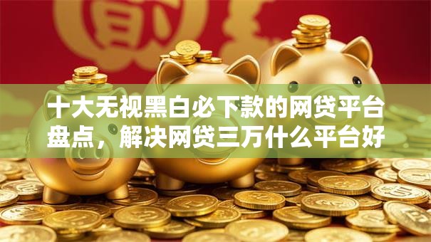 十大无视黑白必下款的网贷平台盘点，解决网贷三万什么平台好下款的问题