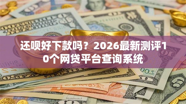 还呗好下款吗？2026最新测评10个网贷平台查询系统