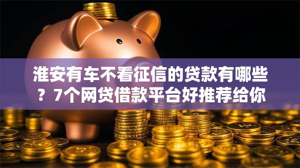 淮安有车不看征信的贷款有哪些？7个网贷借款平台好推荐给你