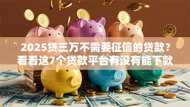 2025贷三万不需要征信的贷款？看看这7个贷款平台有没有能下款的