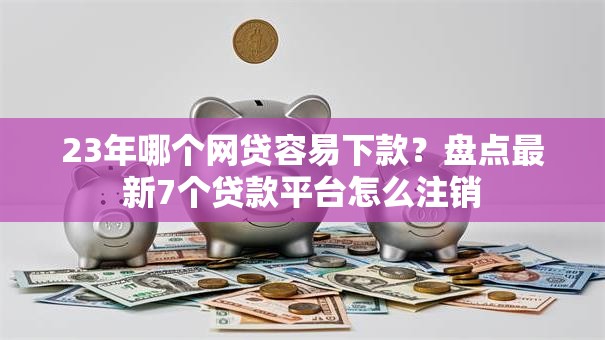 23年哪个网贷容易下款？盘点最新7个贷款平台怎么注销