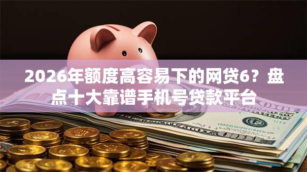 2026年额度高容易下的网贷6？盘点十大靠谱手机号贷款平台