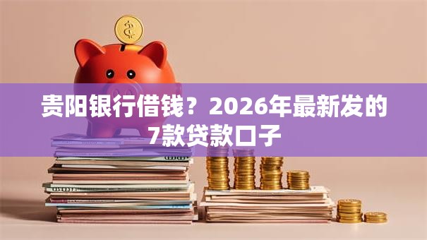 贵阳银行借钱？2026年最新发的7款贷款口子