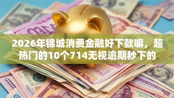 2026年锦城消费金融好下款嘛,超热门的10个714无视逾期秒下的软件推荐 2026年锦城消费金融好下款嘛,超热门的10个714无视逾期秒下的软件推荐