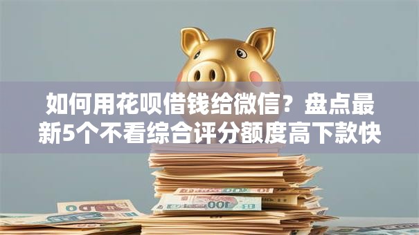 如何用花呗借钱给微信？盘点最新5个不看综合评分额度高下款快平台