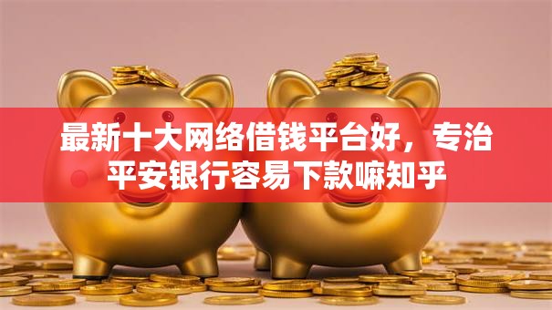 最新十大网络借钱平台好，专治平安银行容易下款嘛知乎