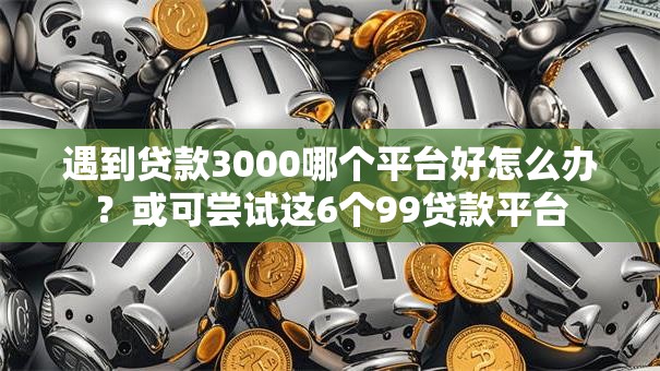 遇到贷款3000哪个平台好怎么办？或可尝试这6个99贷款平台