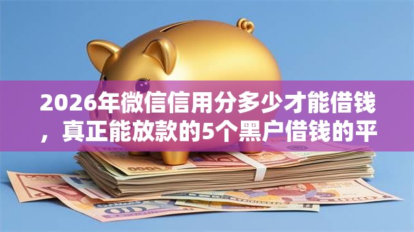 2026年微信信用分多少才能借钱，真正能放款的5个黑户借钱的平台推荐