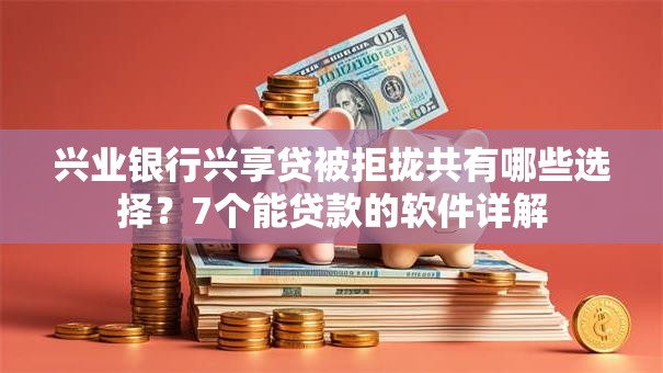 兴业银行兴享贷被拒拢共有哪些选择？7个能贷款的软件详解