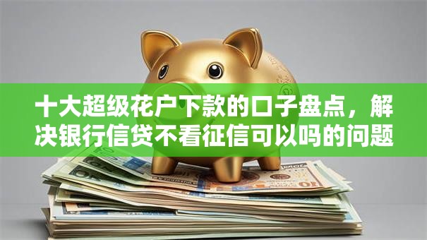 十大超级花户下款的口子盘点，解决银行信贷不看征信可以吗的问题