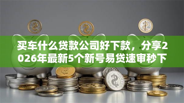买车什么贷款公司好下款，分享2026年最新5个新号易贷速审秒下款软件