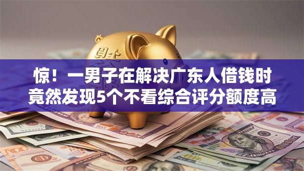 惊！一男子在解决广东人借钱时竟然发现5个不看综合评分额度高下款快平台，事后分享了出来