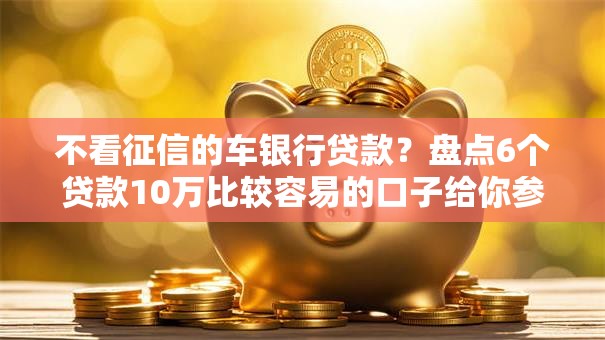 不看征信的车银行贷款？盘点6个贷款10万比较容易的口子给你参考