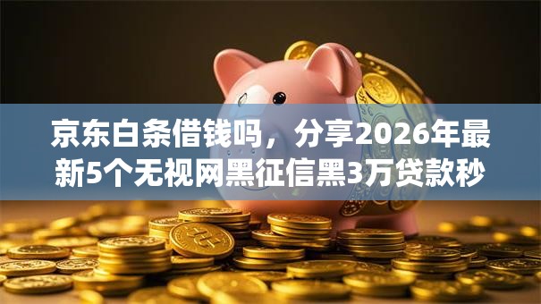 京东白条借钱吗，分享2026年最新5个无视网黑征信黑3万贷款秒款app名单