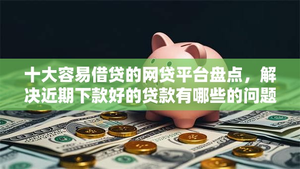 十大容易借贷的网贷平台盘点，解决近期下款好的贷款有哪些的问题