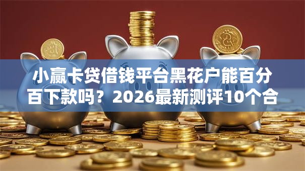 小赢卡贷借钱平台黑花户能百分百下款吗？2026最新测评10个合法的贷款平台