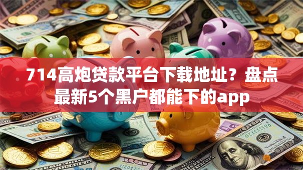 714高炮贷款平台下载地址？盘点最新5个黑户都能下的app