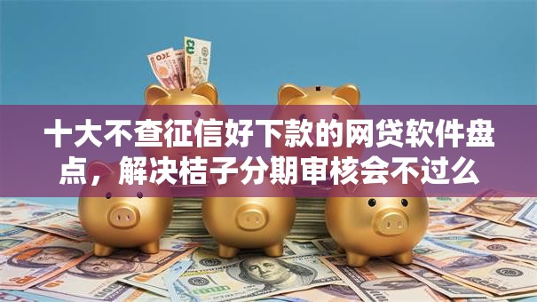 十大不查征信好下款的网贷软件盘点，解决桔子分期审核会不过么的问题