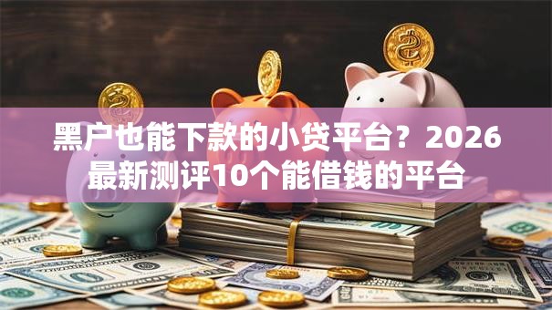 黑户也能下款的小贷平台？2026最新测评10个能借钱的平台