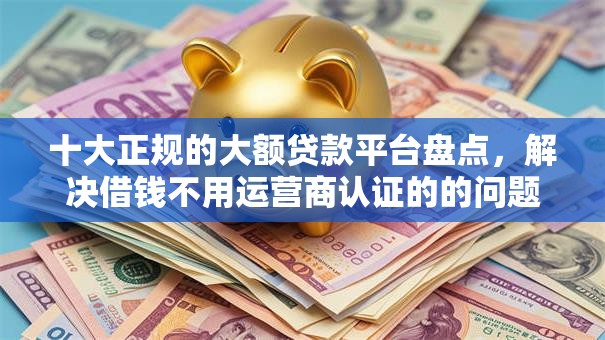 十大正规的大额贷款平台盘点，解决借钱不用运营商认证的的问题