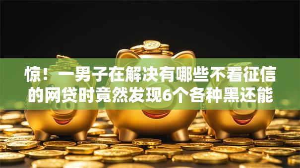 惊！一男子在解决有哪些不看征信的网贷时竟然发现6个各种黑还能下款的口子，事后分享了出来