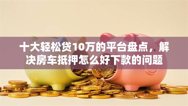 十大轻松贷10万的平台盘点，解决房车抵押怎么好下款的问题