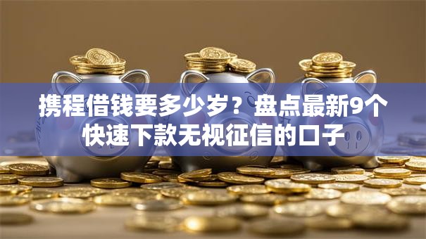携程借钱要多少岁？盘点最新9个快速下款无视征信的口子