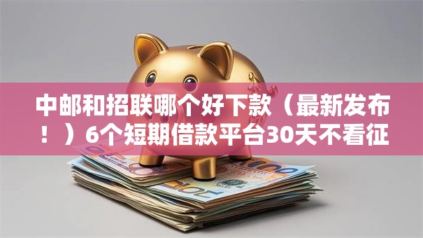 中邮和招联哪个好下款（最新发布！）6个短期借款平台30天不看征信