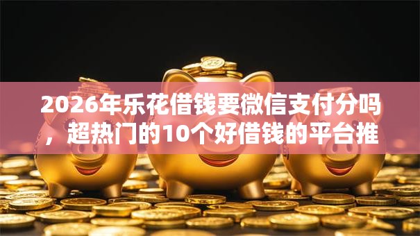 2026年乐花借钱要微信支付分吗,超热门的10个好借钱的平台推荐 2026年乐花借钱要微信支付分吗,超热门的10个好借钱的平台推荐