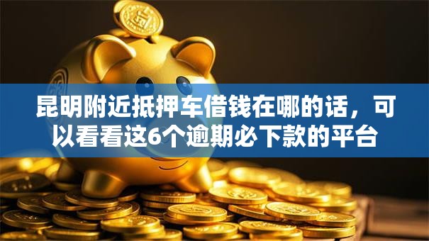 昆明附近抵押车借钱在哪的话,可以看看这6个逾期必下款的平台 昆明附近抵押车借钱在哪的话,可以看看这6个逾期必下款的平台
