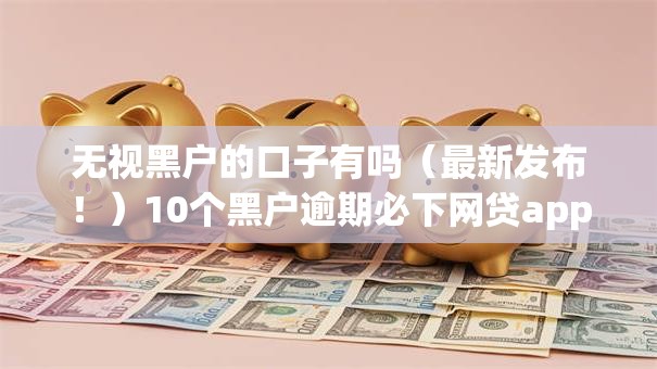 无视黑户的口子有吗(最新发布!)10个黑户逾期必下网贷app名单 无视黑户的口子有吗(最新发布!)10个黑户逾期必下网贷app名单