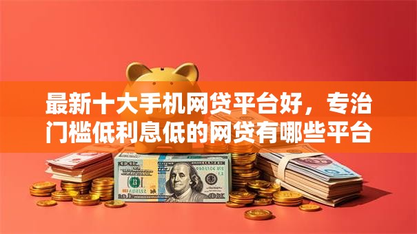最新十大手机网贷平台好，专治门槛低利息低的网贷有哪些平台