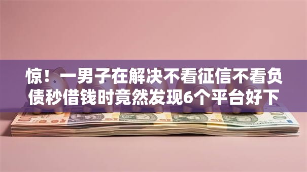 惊！一男子在解决不看征信不看负债秒借钱时竟然发现6个平台好下款，事后分享了出来