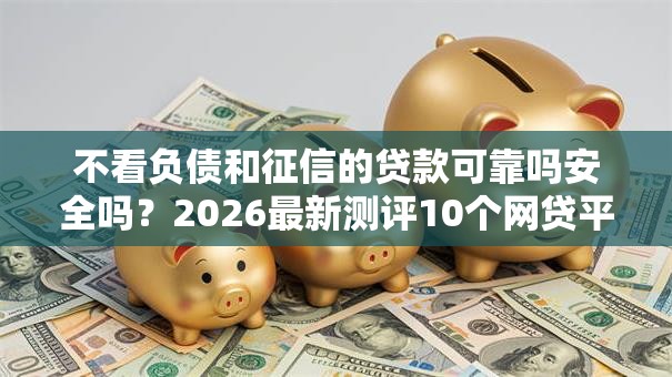 不看负债和征信的贷款可靠吗安全吗?2026最新测评10个网贷平台都 不看负债和征信的贷款可靠吗安全吗?2026最新测评10个网贷平台都