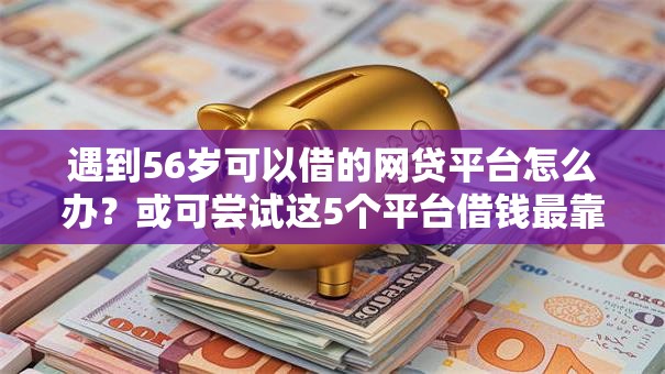 遇到56岁可以借的网贷平台怎么办？或可尝试这5个平台借钱最靠谱