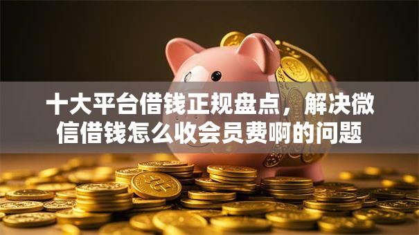 十大平台借钱正规盘点，解决微信借钱怎么收会员费啊的问题