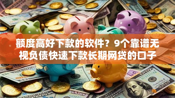 额度高好下款的软件？9个靠谱无视负债快速下款长期网贷的口子推荐