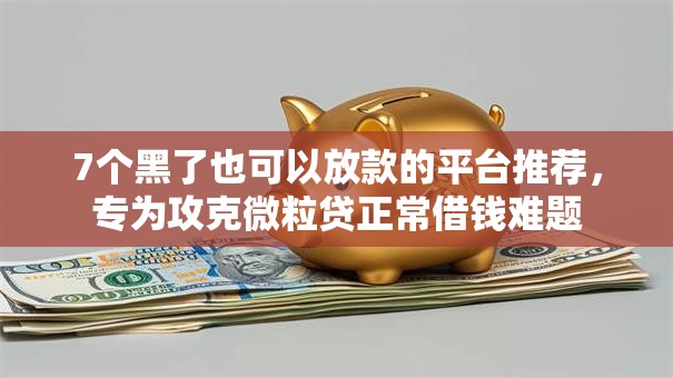 7个黑了也可以放款的平台推荐，专为攻克微粒贷正常借钱难题