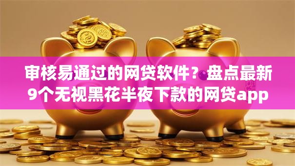 审核易通过的网贷软件？盘点最新9个无视黑花半夜下款的网贷app