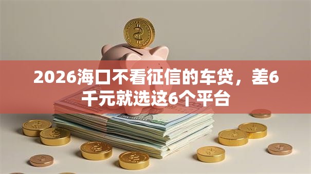 2026海口不看征信的车贷，差6千元就选这6个平台