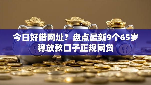 今日好借网址?盘点最新9个65岁稳放款口子正规网贷 今日好借网址?盘点最新9个65岁稳放款口子正规网贷