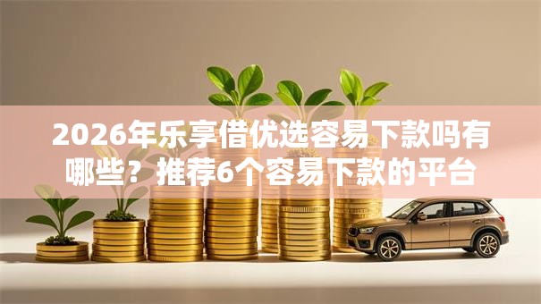 2026年乐享借优选容易下款吗有哪些？推荐6个容易下款的平台