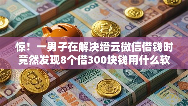 惊！一男子在解决缙云微信借钱时竟然发现8个借300块钱用什么软件，事后分享了出来