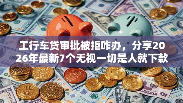 工行车贷审批被拒咋办，分享2026年最新7个无视一切是人就下款的口子