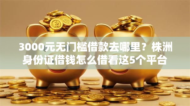3000元无门槛借款去哪里？株洲身份证借钱怎么借看这5个平台